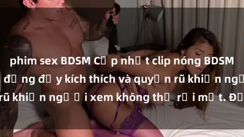 phim sex BDSM Cập nhật clip nóng BDSM: Những pha hành động đầy kích thích và quyến rũ khiến người xem không thể rời mắt. Đừng bỏ lỡ!