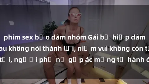 phim sex bạo dâm nhóm Gái bị hiếp dâm bạo lực: Nỗi đau không nói thành lời, niềm vui không còn tồn tại, người phụ nữ gặp ác mộng từ hành động độc ác của kẻ xấu.