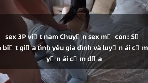 sex 3P việt nam Chuyện sex mẹ con: Sự phân biệt giữa tình yêu gia đình và luyến ái cấm địa