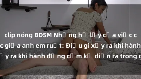 clip nóng BDSM Những hệ lụy của việc có quan hệ tình dục giữa anh em ruột: Điều gì xảy ra khi hành động cấm kỵ diễn ra trong gia đình?