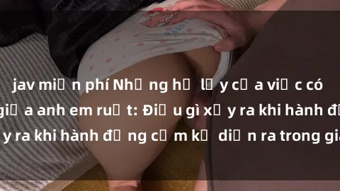 jav miễn phí Những hệ lụy của việc có quan hệ tình dục giữa anh em ruột: Điều gì xảy ra khi hành động cấm kỵ diễn ra trong gia đình?