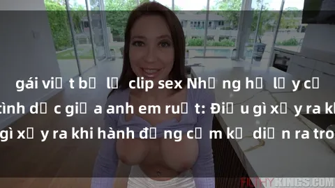 gái việt bị lộ clip sex Những hệ lụy của việc có quan hệ tình dục giữa anh em ruột: Điều gì xảy ra khi hành động cấm kỵ diễn ra trong gia đình?