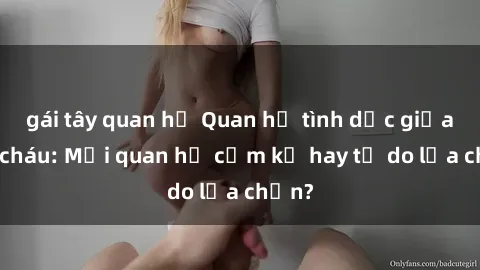 gái tây quan hệ Quan hệ tình dục giữa ông cháu: Mối quan hệ cấm kỵ hay tự do lựa chọn?