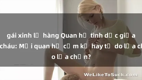 gái xinh lộ hàng Quan hệ tình dục giữa ông cháu: Mối quan hệ cấm kỵ hay tự do lựa chọn?
