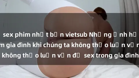sex phim nhật bản vietsub Những ảnh hưởng đến tình cảm gia đình khi chúng ta không thảo luận vấn đề sex trong gia đình