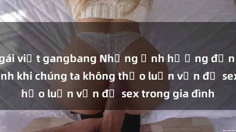 gái việt gangbang Những ảnh hưởng đến tình cảm gia đình khi chúng ta không thảo luận vấn đề sex trong gia đình