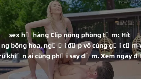 sex họ hàng Clip nóng phòng tắm: Hít thở nồng nàn hương bông hoa, người đẹp vô cùng gợi cảm và quyến rũ khiến ai cũng phải say đắm. Xem ngay để trải nghiệm điều đặc biệt!