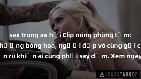 sex trong xe hơi Clip nóng phòng tắm: Hít thở nồng nàn hương bông hoa, người đẹp vô cùng gợi cảm và quyến rũ khiến ai cũng phải say đắm. Xem ngay để trải nghiệm điều đặc biệt!