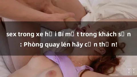 sex trong xe hơi Bí mật trong khách sạn: Phòng quay lén hãy cẩn thận!