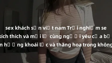 sex khách sạn việt nam Trải nghiệm sex phòng tắm đầy kích thích và mới lạ cùng người yêu của bạn! Tận hưởng khoái lạc và thăng hoa trong không gian tắm ấm áp và gợi cảm.