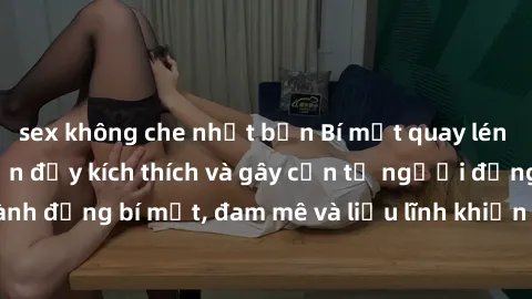 sex không che nhật bản Bí mật quay lén làm tình: Câu chuyện đầy kích thích và gây cấn từ người đứng sau camera. Hành động bí mật, đam mê và liều lĩnh khiến cho tình yêu trở nên mãnh liệt hơn bao giờ h