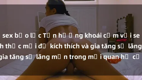 sex bạo lực Tận hưởng khoái cảm với sex ngoài trời: Cách thức mới để kích thích và gia tăng sự lãng mạn trong mối quan hệ của bạn!