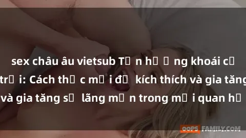 sex châu âu vietsub Tận hưởng khoái cảm với sex ngoài trời: Cách thức mới để kích thích và gia tăng sự lãng mạn trong mối quan hệ của bạn!