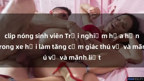 clip nóng sinh viên Trải nghiệm hứa hẹn: Sex trong xe hơi làm tăng cảm giác thú vị và mãnh liệt