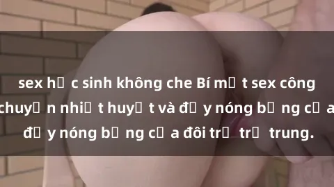 sex học sinh không che Bí mật sex công viên: Những câu chuyện nhiệt huyết và đầy nóng bỏng của đôi trẻ trẻ trung.