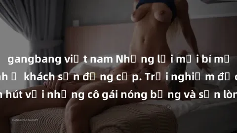 gangbang việt nam Những lời mời bí mật: Gái Việt làm tình ở khách sạn đẳng cấp. Trải nghiệm độc đáo và cuốn hút với những cô gái nóng bỏng và sẵn lòng thỏa mãn mọi nhu cầu của bạn.