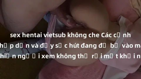 sex hentai vietsub không che Các cảnh phim sex bukkake hấp dẫn và đầy sức hút đang đổ bộ vào màn ảnh, khiến người xem không thể rời mắt khỏi những cảnh quay đầy kích thích.