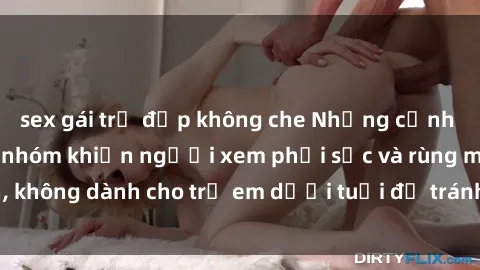 sex gái trẻ đẹp không che Những cảnh phim sex bạo dâm nhóm khiến người xem phải sốc và rùng mình, không dành cho trẻ em dưới tuổi để tránh ảnh hưởng tiêu cực.