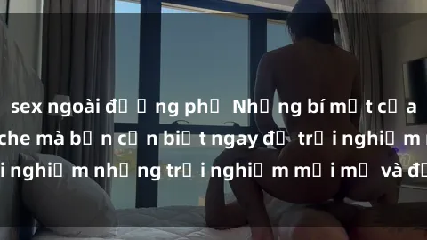 sex ngoài đường phố Những bí mật của sex nhóm không che mà bạn cần biết ngay để trải nghiệm những trải nghiệm mới mẻ và đầy kích thích.