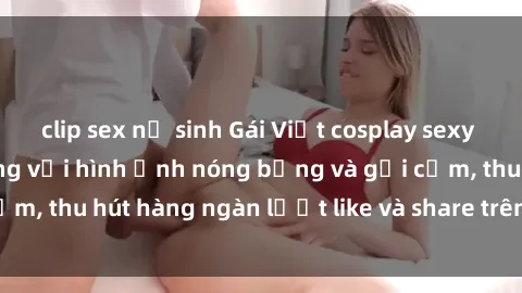 clip sex nữ sinh Gái Việt cosplay sexy khiến fan phát cuồng với hình ảnh nóng bỏng và gợi cảm, thu hút hàng ngàn lượt like và share trên mạng xã hội.