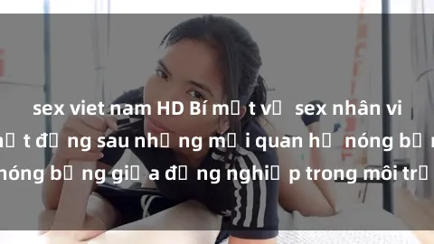 sex viet nam HD Bí mật về sex nhân viên văn phòng: Sự thật đằng sau những mối quan hệ nóng bỏng giữa đồng nghiệp trong môi trường làm việc.