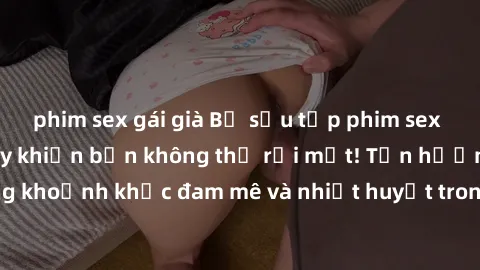 phim sex gái già Bộ sưu tập phim sex Mỹ hot nhất năm nay khiến bạn không thể rời mắt! Tận hưởng những khoảnh khắc đam mê và nhiệt huyết trong các tác phẩm nóng bỏng này!