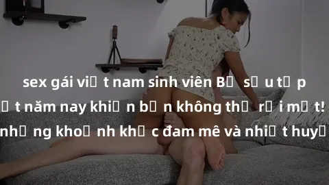 sex gái việt nam sinh viên Bộ sưu tập phim sex Mỹ hot nhất năm nay khiến bạn không thể rời mắt! Tận hưởng những khoảnh khắc đam mê và nhiệt huyết trong các tác phẩm nóng bỏng này!