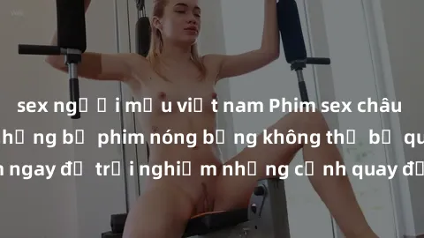 sex người mẫu việt nam Phim sex châu Âu đỉnh cao: Top những bộ phim nóng bỏng không thể bỏ qua! Xem ngay để trải nghiệm những cảnh quay đầy kích thích và cuồng nhiệt.