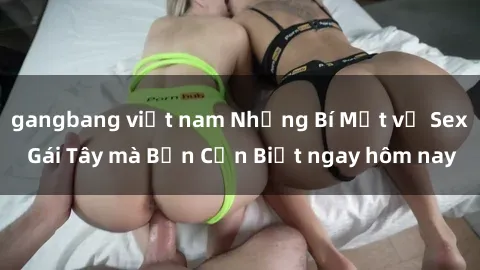 gangbang việt nam Những Bí Mật về Sex Gái Tây mà Bạn Cần Biết ngay hôm nay