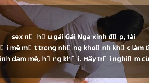sex nữ hầu gái Gái Nga xinh đẹp, tài năng khiến bạn phải mê mệt trong những khoảnh khắc làm tình đam mê, hứng khởi. Hãy trải nghiệm cùng họ ngay hôm nay!
