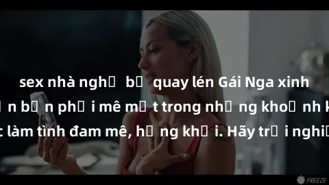 sex nhà nghỉ bị quay lén Gái Nga xinh đẹp, tài năng khiến bạn phải mê mệt trong những khoảnh khắc làm tình đam mê, hứng khởi. Hãy trải nghiệm cùng họ ngay hôm nay!