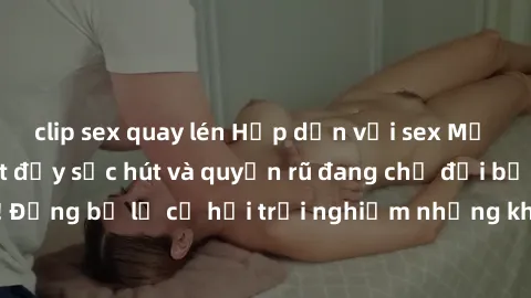 clip sex quay lén Hấp dẫn với sex Mỹ đen: Những bí mật đầy sức hút và quyến rũ đang chờ đợi bạn khám phá! Đừng bỏ lỡ cơ hội trải nghiệm những khoảnh khắc mãnh liệt và đam mê!