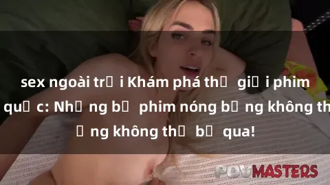 sex ngoài trời Khám phá thế giới phim sex ngoại quốc: Những bộ phim nóng bỏng không thể bỏ qua!