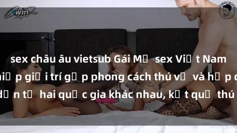 sex châu âu vietsub Gái Mỹ sex Việt Nam: Khi nền công nghiệp giải trí gặp phong cách thú vị và hấp dẫn từ hai quốc gia khác nhau, kết quả thú vị không thể bỏ qua.