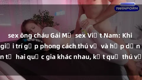 sex ông cháu Gái Mỹ sex Việt Nam: Khi nền công nghiệp giải trí gặp phong cách thú vị và hấp dẫn từ hai quốc gia khác nhau, kết quả thú vị không thể bỏ qua.