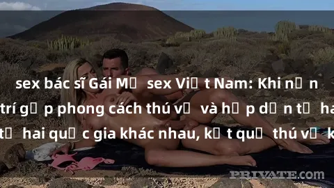 sex bác sĩ Gái Mỹ sex Việt Nam: Khi nền công nghiệp giải trí gặp phong cách thú vị và hấp dẫn từ hai quốc gia khác nhau, kết quả thú vị không thể bỏ qua.