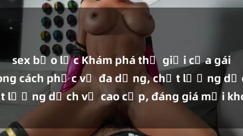 sex bạo lực Khám phá thế giới của gái gọi Việt Nam: Phong cách phục vụ đa dạng, chất lượng dịch vụ cao cấp, đáng giá mọi khoản chi phí