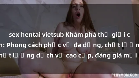 sex hentai vietsub Khám phá thế giới của gái gọi Việt Nam: Phong cách phục vụ đa dạng, chất lượng dịch vụ cao cấp, đáng giá mọi khoản chi phí
