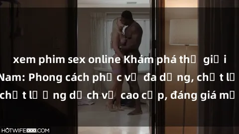 xem phim sex online Khám phá thế giới của gái gọi Việt Nam: Phong cách phục vụ đa dạng, chất lượng dịch vụ cao cấp, đáng giá mọi khoản chi phí