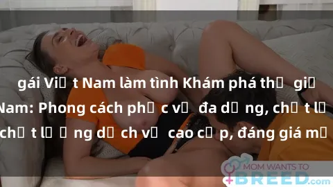 gái Việt Nam làm tình Khám phá thế giới của gái gọi Việt Nam: Phong cách phục vụ đa dạng, chất lượng dịch vụ cao cấp, đáng giá mọi khoản chi phí