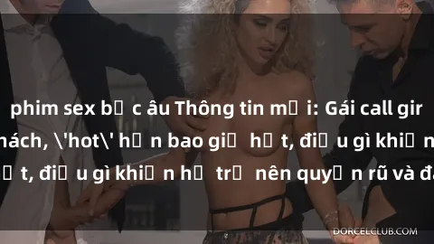 phim sex bắc âu Thông tin mới: Gái call girl Việt Nam đắt khách, 'hot' hơn bao giờ hết, điều gì khiến họ trở nên quyến rũ và đáng chú ý?