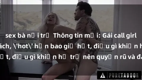 sex bà nội trợ Thông tin mới: Gái call girl Việt Nam đắt khách, 'hot' hơn bao giờ hết, điều gì khiến họ trở nên quyến rũ và đáng chú ý?