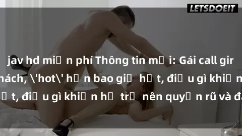 jav hd miễn phí Thông tin mới: Gái call girl Việt Nam đắt khách, 'hot' hơn bao giờ hết, điều gì khiến họ trở nên quyến rũ và đáng chú ý?