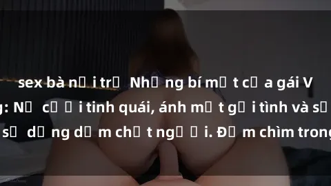 sex bà nội trợ Những bí mật của gái Việt Nam dâm đãng: Nụ cười tinh quái, ánh mắt gợi tình và sự dụng dẫm chết người. Đắm chìm trong vòng xoay đam mê!
