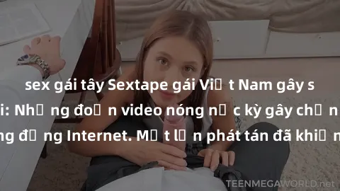 sex gái tây Sextape gái Việt Nam gây sốt trên mạng xã hội: Những đoạn video nóng nực kỳ gây chấn động cộng đồng Internet. Một lần phát tán đã khiến người xem không thể rời mắt.