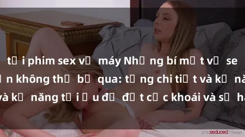 tải phim sex về máy Những bí mật về sex người lớn mà bạn không thể bỏ qua: từng chi tiết và kỹ năng tối ưu để đạt cực khoái và sự hài lòng tối đa.