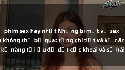 phim sex hay nhất Những bí mật về sex người lớn mà bạn không thể bỏ qua: từng chi tiết và kỹ năng tối ưu để đạt cực khoái và sự hài lòng tối đa.