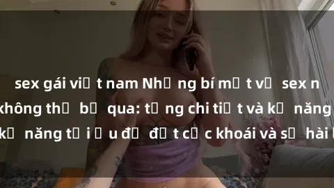 sex gái việt nam Những bí mật về sex người lớn mà bạn không thể bỏ qua: từng chi tiết và kỹ năng tối ưu để đạt cực khoái và sự hài lòng tối đa.