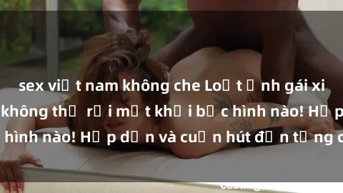 sex việt nam không che Loạt ảnh gái xinh sex nóng bỏng, không thể rời mắt khỏi bức hình nào! Hấp dẫn và cuốn hút đến từng chi tiết.