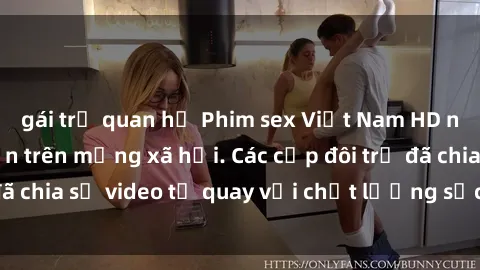 gái trẻ quan hệ Phim sex Việt Nam HD ngày càng phổ biến trên mạng xã hội. Các cặp đôi trẻ đã chia sẻ video tự quay với chất lượng sắc nét, gợi cảm.
